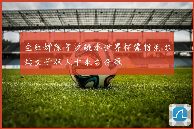 全红婵陈芋汐跳水世界杯蒙特利尔站女子双人十米台夺冠