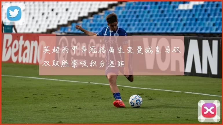 英超西甲争冠格局生变曼城皇马双双取胜紧咬积分差距