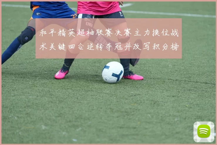 和平精英超袖联赛决赛主力换位战术关键回合逆转夺冠并改写积分榜