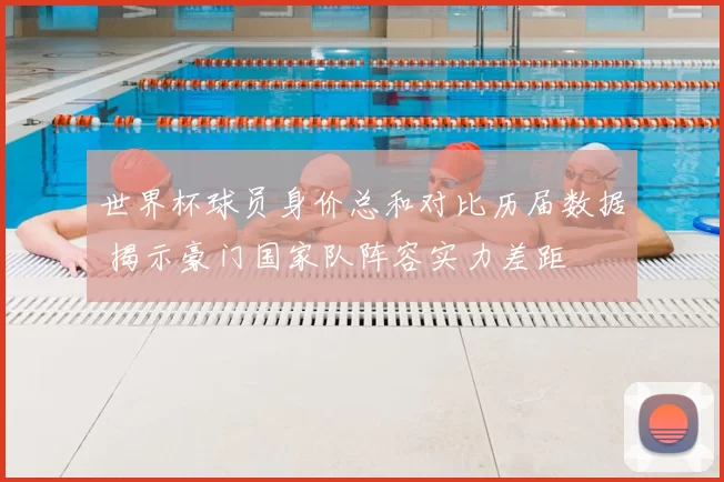 世界杯球员身价总和对比历届数据 揭示豪门国家队阵容实力差距