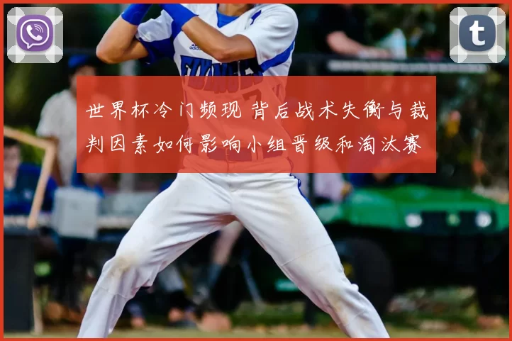 世界杯冷门频现 背后战术失衡与裁判因素如何影响小组晋级和淘汰赛走势