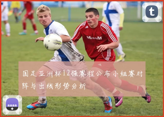 国足亚洲杯12强赛程公布小组赛对阵与出线形势分析