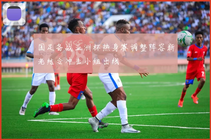 国足备战亚洲杯热身赛调整阵容新老结合冲击小组出线