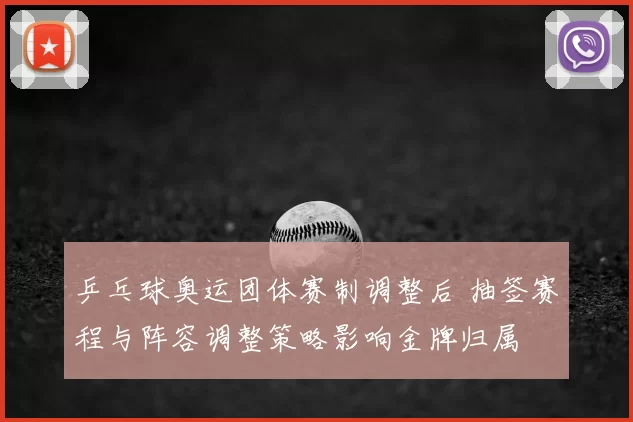 乒乓球奥运团体赛制调整后 抽签赛程与阵容调整策略影响金牌归属