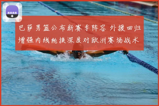 巴萨男篮公布新赛季阵容 外援回归增强内线轮换深度对欧洲赛场战术影响