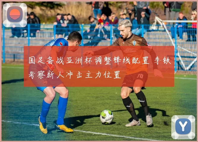 国足备战亚洲杯调整锋线配置 李铁考察新人冲击主力位置