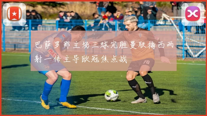 巴萨罗那主场三球完胜曼联梅西两射一传主导欧冠焦点战