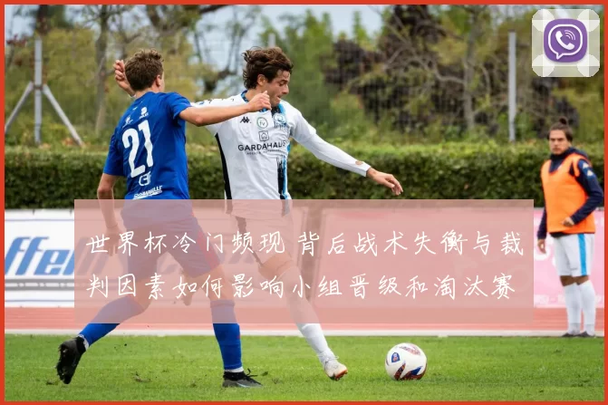 世界杯冷门频现 背后战术失衡与裁判因素如何影响小组晋级和淘汰赛走势