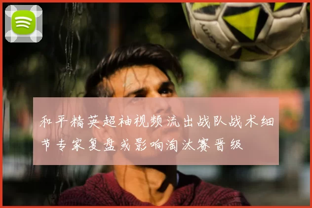 和平精英超袖视频流出战队战术细节专家复盘或影响淘汰赛晋级