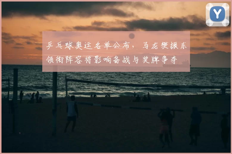 乒乓球奥运名单公布,马龙樊振东领衔阵容将影响备战与奖牌争夺