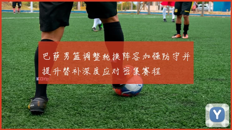 巴萨男篮调整轮换阵容加强防守并提升替补深度应对密集赛程