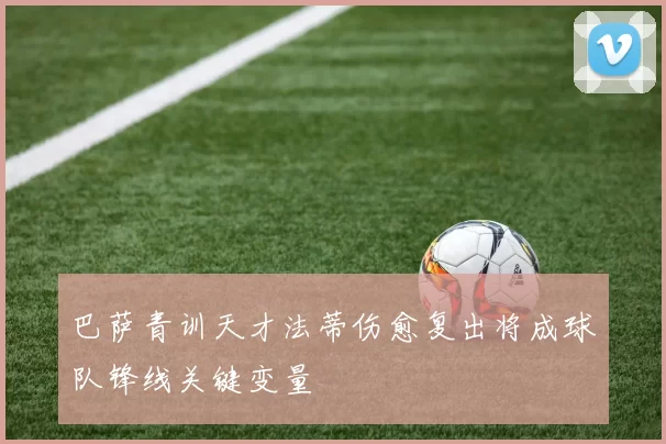 巴萨青训天才法蒂伤愈复出将成球队锋线关键变量