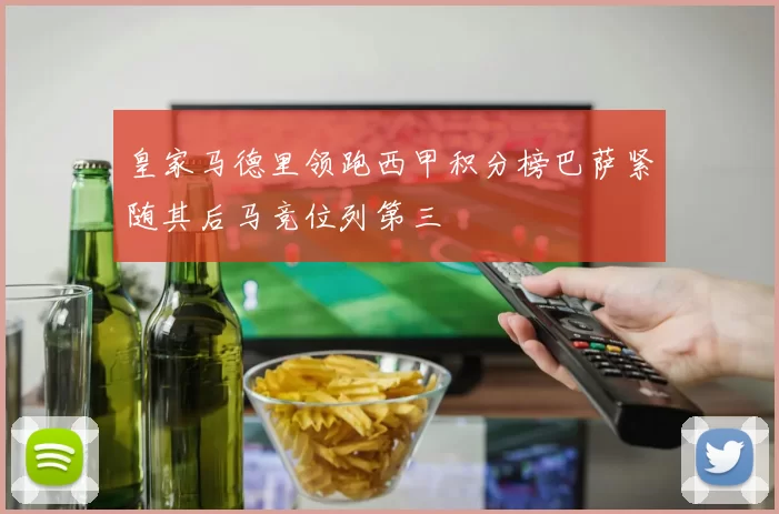 皇家马德里领跑西甲积分榜巴萨紧随其后马竞位列第三