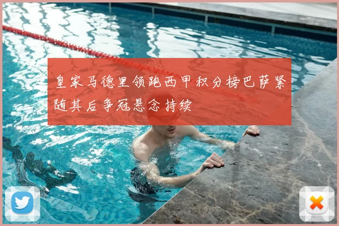 皇家马德里领跑西甲积分榜巴萨紧随其后争冠悬念持续